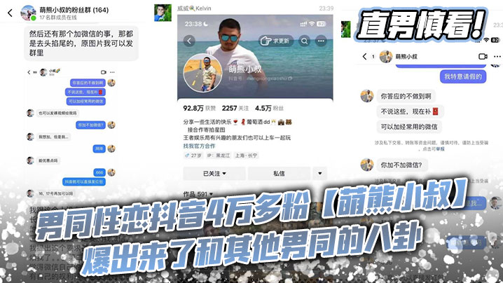 直男慎看! 男同性恋抖音4万多粉【萌熊小叔】爆出来了和其他男同的八卦，总之就是女网红那一套，给钱加微信，要么就是说性交肛交不满意，这语气这叙事方法，真的有种再看女人之间八卦的感觉。